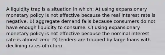 A liquidity trap is a situation in which: A) using expansionary monetary policy is not effective because the real interest rate is negative. B) aggregate demand falls because consumers do not have enough liquidity to consume. C) using expansionary monetary policy is not effective because the nominal interest rate is almost zero. D) lenders are trapped by large loans with declining rates of return.