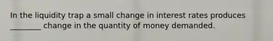 In the liquidity trap a small change in interest rates produces ________ change in the quantity of money demanded.