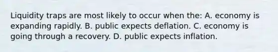 Liquidity traps are most likely to occur when the: A. economy is expanding rapidly. B. public expects deflation. C. economy is going through a recovery. D. public expects inflation.