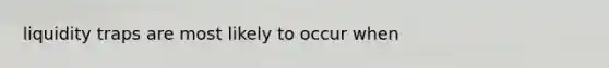 liquidity traps are most likely to occur when