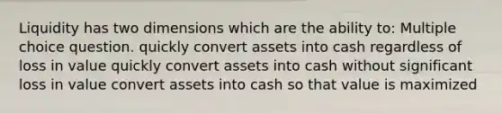 Liquidity has two dimensions which are the ability to: Multiple choice question. quickly convert assets into cash regardless of loss in value quickly convert assets into cash without significant loss in value convert assets into cash so that value is maximized