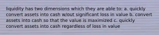 liquidity has two dimensions which they are able to: a. quickly convert assets into cash w/out significant loss in value b. convert assets into cash so that the value is maximized c. quickly convert assets into cash regardless of loss in value