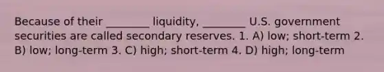 Because of their ________ liquidity, ________ U.S. government securities are called secondary reserves. 1. A) low; short-term 2. B) low; long-term 3. C) high; short-term 4. D) high; long-term