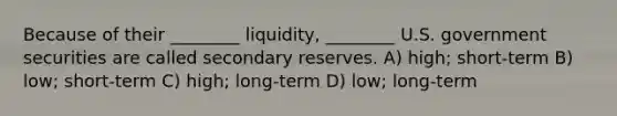 Because of their ________ liquidity, ________ U.S. government securities are called secondary reserves. A) high; short-term B) low; short-term C) high; long-term D) low; long-term