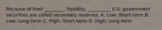 Because of their _________ liquidity, __________ U.S. government securities are called secondary reserves. A. Low; Short-term B. Low; Long-term C. High; Short-term D. High; Long-term