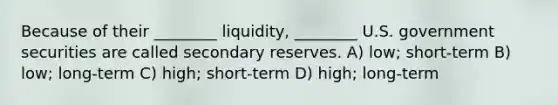 Because of their ________ liquidity, ________ U.S. government securities are called secondary reserves. A) low; short-term B) low; long-term C) high; short-term D) high; long-term