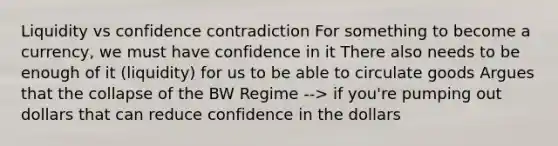 Liquidity vs confidence contradiction For something to become a currency, we must have confidence in it There also needs to be enough of it (liquidity) for us to be able to circulate goods Argues that the collapse of the BW Regime --> if you're pumping out dollars that can reduce confidence in the dollars