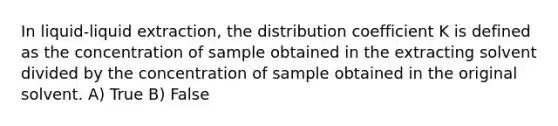 In liquid-liquid extraction, the distribution coefficient K is defined as the concentration of sample obtained in the extracting solvent divided by the concentration of sample obtained in the original solvent. A) True B) False