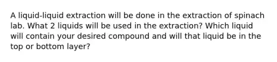 A liquid-liquid extraction will be done in the extraction of spinach lab. What 2 liquids will be used in the extraction? Which liquid will contain your desired compound and will that liquid be in the top or bottom layer?