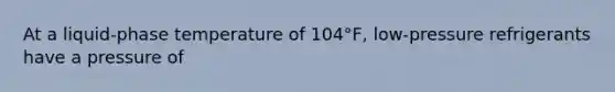 At a liquid-phase temperature of 104°F, low-pressure refrigerants have a pressure of