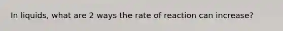 In liquids, what are 2 ways the rate of reaction can increase?