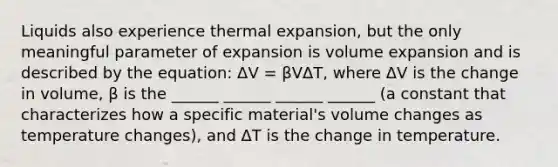 Liquids also experience thermal expansion, but the only meaningful parameter of expansion is volume expansion and is described by the equation: ΔV = βVΔT, where ΔV is the change in volume, β is the ______ ______ ______ ______ (a constant that characterizes how a specific material's volume changes as temperature changes), and ΔT is the change in temperature.