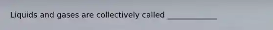 Liquids and gases are collectively called _____________