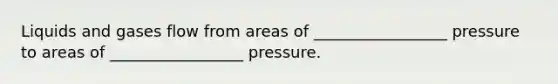 Liquids and gases flow from areas of _________________ pressure to areas of _________________ pressure.