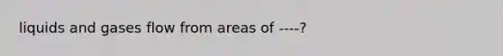 liquids and gases flow from areas of ----?