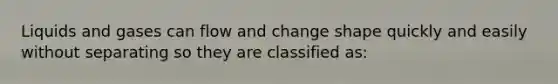 Liquids and gases can flow and change shape quickly and easily without separating so they are classified as: