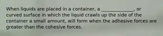 When liquids are placed in a container, a ______________, or curved surface in which the liquid crawls up the side of the container a small amount, will form when the adhesive forces are greater than the cohesive forces.