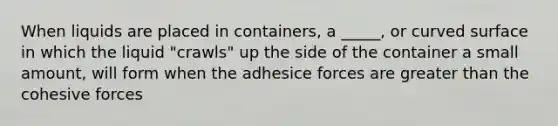 When liquids are placed in containers, a _____, or curved surface in which the liquid "crawls" up the side of the container a small amount, will form when the adhesice forces are greater than the cohesive forces