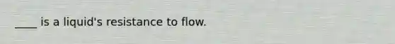 ____ is a liquid's resistance to flow.