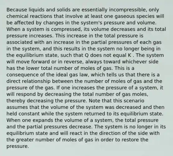 Because liquids and solids are essentially incompressible, only chemical reactions that involve at least one gaseous species will be affected by changes in the system's pressure and volume. When a system is compressed, its volume decreases and its total pressure increases. This increase in the total pressure is associated with an increase in the partial pressures of each gas in the system, and this results in the system no longer being in the equilibrium state, such that Q does not equal K . The system will move forward or in reverse, always toward whichever side has the lower total number of moles of gas. This is a consequence of the ideal gas law, which tells us that there is a direct relationship between the number of moles of gas and the pressure of the gas. If one increases the pressure of a system, it will respond by decreasing the total number of gas moles, thereby decreasing the pressure. Note that this scenario assumes that the volume of the system was decreased and then held constant while the system returned to its equilibrium state. When one expands the volume of a system, the total pressure and the partial pressures decrease. The system is no longer in its equilibrium state and will react in the direction of the side with the greater number of moles of gas in order to restore the pressure.