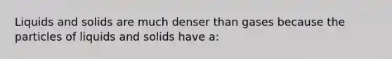 Liquids and solids are much denser than gases because the particles of liquids and solids have a: