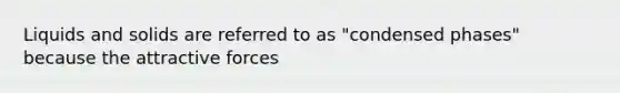 Liquids and solids are referred to as "condensed phases" because the attractive forces