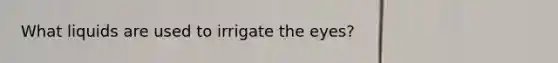 What liquids are used to irrigate the eyes?