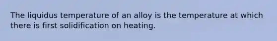 The liquidus temperature of an alloy is the temperature at which there is first solidification on heating.