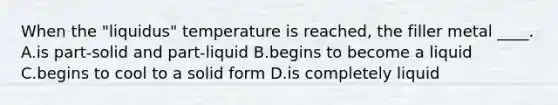 When the "liquidus" temperature is reached, the filler metal ____. A.is part-solid and part-liquid B.begins to become a liquid C.begins to cool to a solid form D.is completely liquid