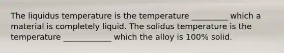 The liquidus temperature is the temperature _________ which a material is completely liquid. The solidus temperature is the temperature ____________ which the alloy is 100% solid.