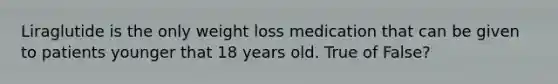 Liraglutide is the only weight loss medication that can be given to patients younger that 18 years old. True of False?