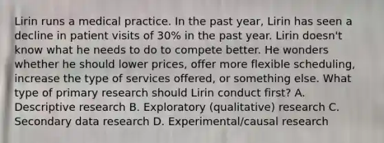 Lirin runs a medical practice. In the past year, Lirin has seen a decline in patient visits of 30% in the past year. Lirin doesn't know what he needs to do to compete better. He wonders whether he should lower prices, offer more flexible scheduling, increase the type of services offered, or something else. What type of primary research should Lirin conduct first? A. Descriptive research B. Exploratory (qualitative) research C. Secondary data research D. Experimental/causal research