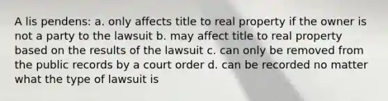 A lis pendens: a. only affects title to real property if the owner is not a party to the lawsuit b. may affect title to real property based on the results of the lawsuit c. can only be removed from the public records by a court order d. can be recorded no matter what the type of lawsuit is