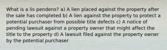 What is a lis pendens? a) A lien placed against the property after the sale has completed b) A lien against the property to protect a potential purchaser from possible title defects c) A notice of pending lawsuit against a property owner that might affect the title to the property d) A lawsuit filed against the property owner by the potential purchaser