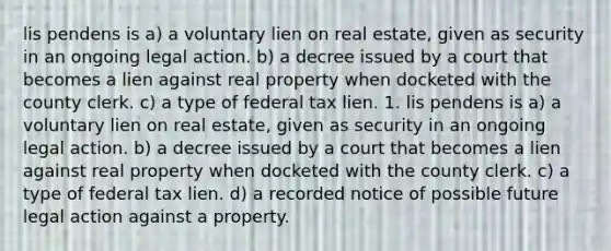 lis pendens is a) a voluntary lien on real estate, given as security in an ongoing legal action. b) a decree issued by a court that becomes a lien against real property when docketed with the county clerk. c) a type of federal tax lien. 1. lis pendens is a) a voluntary lien on real estate, given as security in an ongoing legal action. b) a decree issued by a court that becomes a lien against real property when docketed with the county clerk. c) a type of federal tax lien. d) a recorded notice of possible future legal action against a property.