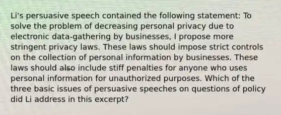 Li's persuasive speech contained the following statement: To solve the problem of decreasing personal privacy due to electronic data-gathering by businesses, I propose more stringent privacy laws. These laws should impose strict controls on the collection of personal information by businesses. These laws should also include stiff penalties for anyone who uses personal information for unauthorized purposes. Which of the three basic issues of persuasive speeches on questions of policy did Li address in this excerpt?