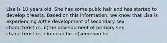 Lisa is 10 years old. She has some pubic hair and has started to develop breasts. Based on this information, we know that Lisa is experiencing a)the development of secondary sex characteristics. b)the development of primary sex characteristics. c)menarche. d)semenarche.