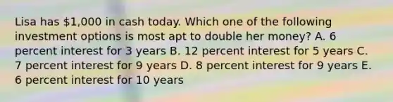 Lisa has 1,000 in cash today. Which one of the following investment options is most apt to double her money? A. 6 percent interest for 3 years B. 12 percent interest for 5 years C. 7 percent interest for 9 years D. 8 percent interest for 9 years E. 6 percent interest for 10 years