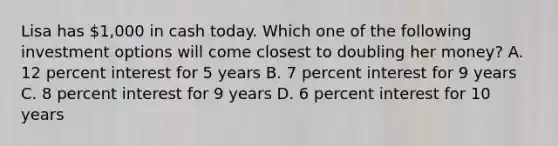 Lisa has 1,000 in cash today. Which one of the following investment options will come closest to doubling her money? A. 12 percent interest for 5 years B. 7 percent interest for 9 years C. 8 percent interest for 9 years D. 6 percent interest for 10 years