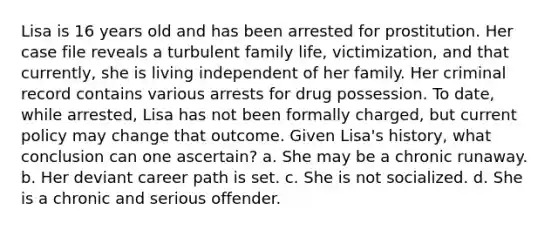 Lisa is 16 years old and has been arrested for prostitution. Her case file reveals a turbulent family life, victimization, and that currently, she is living independent of her family. Her criminal record contains various arrests for drug possession. To date, while arrested, Lisa has not been formally charged, but current policy may change that outcome. Given Lisa's history, what conclusion can one ascertain? a. She may be a chronic runaway. b. Her deviant career path is set. c. She is not socialized. d. She is a chronic and serious offender.