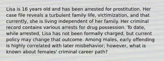 Lisa is 16 years old and has been arrested for prostitution. Her case file reveals a turbulent family life, victimization, and that currently, she is living independent of her family. Her criminal record contains various arrests for drug possession. To date, while arrested, Lisa has not been formally charged, but current policy may change that outcome. Among males, early offending is highly correlated with later misbehavior; however, what is known about females' criminal career path?