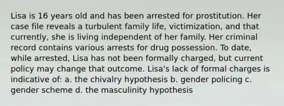 Lisa is 16 years old and has been arrested for prostitution. Her case file reveals a turbulent family life, victimization, and that currently, she is living independent of her family. Her criminal record contains various arrests for drug possession. To date, while arrested, Lisa has not been formally charged, but current policy may change that outcome. Lisa's lack of formal charges is indicative of: a. the chivalry hypothesis b. gender policing c. gender scheme d. the masculinity hypothesis