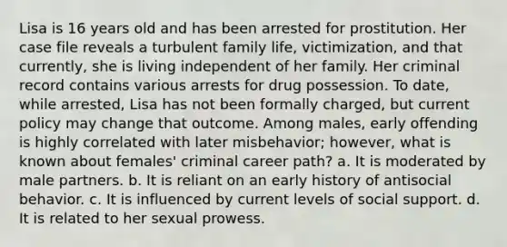 Lisa is 16 years old and has been arrested for prostitution. Her case file reveals a turbulent family life, victimization, and that currently, she is living independent of her family. Her criminal record contains various arrests for <a href='https://www.questionai.com/knowledge/kMJXHDd21g-drug-possession' class='anchor-knowledge'>drug possession</a>. To date, while arrested, Lisa has not been formally charged, but current policy may change that outcome. Among males, early offending is highly correlated with later misbehavior; however, what is known about females' criminal career path? a. It is moderated by male partners. b. It is reliant on an early history of antisocial behavior. c. It is influenced by current levels of social support. d. It is related to her sexual prowess.