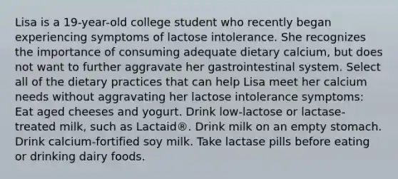 Lisa is a 19-year-old college student who recently began experiencing symptoms of lactose intolerance. She recognizes the importance of consuming adequate dietary calcium, but does not want to further aggravate her gastrointestinal system. Select all of the dietary practices that can help Lisa meet her calcium needs without aggravating her lactose intolerance symptoms: Eat aged cheeses and yogurt. Drink low-lactose or lactase-treated milk, such as Lactaid®. Drink milk on an empty stomach. Drink calcium-fortified soy milk. Take lactase pills before eating or drinking dairy foods.