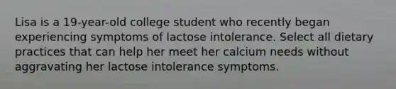 Lisa is a 19-year-old college student who recently began experiencing symptoms of lactose intolerance. Select all dietary practices that can help her meet her calcium needs without aggravating her lactose intolerance symptoms.