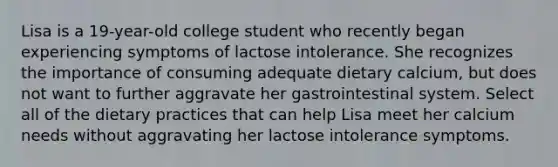 Lisa is a 19-year-old college student who recently began experiencing symptoms of lactose intolerance. She recognizes the importance of consuming adequate dietary calcium, but does not want to further aggravate her gastrointestinal system. Select all of the dietary practices that can help Lisa meet her calcium needs without aggravating her lactose intolerance symptoms.