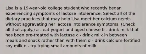 Lisa is a 19-year-old college student who recently began experiencing symptoms of lactose intolerance. Select all of the dietary practices that may help Lisa meet her calcium needs without aggravating her lactose intolerance symptoms. (Check all that apply.) a - eat yogurt and aged cheese b - drink milk that has been pre-treated with lactase c - drink milk in between meals and snack rather than with them d - drink calcium-fortified soy milk e - try trying small amounts of milk