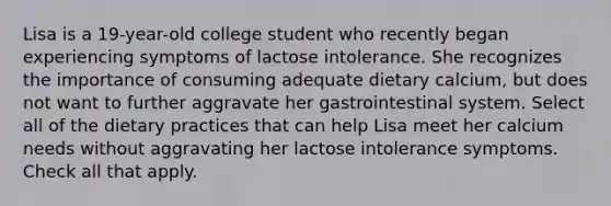 Lisa is a 19-year-old college student who recently began experiencing symptoms of lactose intolerance. She recognizes the importance of consuming adequate dietary calcium, but does not want to further aggravate her gastrointestinal system. Select all of the dietary practices that can help Lisa meet her calcium needs without aggravating her lactose intolerance symptoms. Check all that apply.