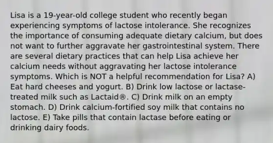 Lisa is a 19-year-old college student who recently began experiencing symptoms of lactose intolerance. She recognizes the importance of consuming adequate dietary calcium, but does not want to further aggravate her gastrointestinal system. There are several dietary practices that can help Lisa achieve her calcium needs without aggravating her lactose intolerance symptoms. Which is NOT a helpful recommendation for Lisa? A) Eat hard cheeses and yogurt. B) Drink low lactose or lactase-treated milk such as Lactaid®. C) Drink milk on an empty stomach. D) Drink calcium-fortified soy milk that contains no lactose. E) Take pills that contain lactase before eating or drinking dairy foods.