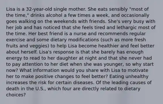 Lisa is a 32-year-old single mother. She eats sensibly "most of the time," drinks alcohol a few times a week, and occasionally goes walking on the weekends with friends. She's very busy with her job and has noticed that she feels tired and lethargic most of the time. Her best friend is a nurse and recommends regular exercise and some dietary modifications (such as more fresh fruits and veggies) to help Lisa become healthier and feel better about herself. Lisa's response is that she barely has enough energy to read to her daughter at night and that she never had to pay attention to her diet when she was younger, so why start now? What information would you share with Lisa to motivate her to make positive changes to feel better? Eating unhealthy increases the risk for certain diseases. Of the leading causes of death in the U.S., which four are directly related to dietary choices?